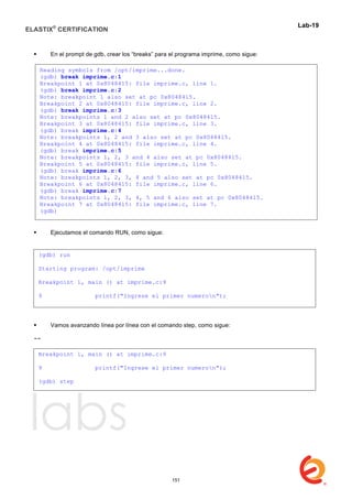 ELASTIX®
CERTIFICATION
	
  
labs
	
  
Lab-19	
  
	
  
 En el prompt de gdb, crear los “breaks” para el programa imprime, como sigue:
 Ejecutamos el comando RUN, como sigue:
 Vamos avanzando línea por línea con el comando step, como sigue:
--
Reading symbols from /opt/imprime...done.
(gdb) break imprime.c:1
Breakpoint 1 at 0x8048415: file imprime.c, line 1.
(gdb) break imprime.c:2
Note: breakpoint 1 also set at pc 0x8048415.
Breakpoint 2 at 0x8048415: file imprime.c, line 2.
(gdb) break imprime.c:3
Note: breakpoints 1 and 2 also set at pc 0x8048415.
Breakpoint 3 at 0x8048415: file imprime.c, line 3.
(gdb) break imprime.c:4
Note: breakpoints 1, 2 and 3 also set at pc 0x8048415.
Breakpoint 4 at 0x8048415: file imprime.c, line 4.
(gdb) break imprime.c:5
Note: breakpoints 1, 2, 3 and 4 also set at pc 0x8048415.
Breakpoint 5 at 0x8048415: file imprime.c, line 5.
(gdb) break imprime.c:6
Note: breakpoints 1, 2, 3, 4 and 5 also set at pc 0x8048415.
Breakpoint 6 at 0x8048415: file imprime.c, line 6.
(gdb) break imprime.c:7
Note: breakpoints 1, 2, 3, 4, 5 and 6 also set at pc 0x8048415.
Breakpoint 7 at 0x8048415: file imprime.c, line 7.
(gdb)
(gdb) run
Starting program: /opt/imprime
Breakpoint 1, main () at imprime.c:9
9 printf("Ingrese el primer numeron");	
  
Breakpoint 1, main () at imprime.c:9
9 printf("Ingrese el primer numeron");
(gdb) step
	
  
151
 