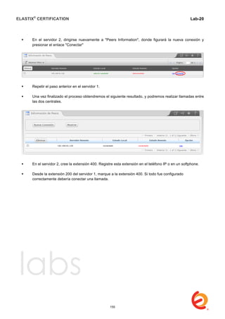 ELASTIX®
CERTIFICATION
	
  
labs
	
  
Lab-20	
  
	
  
 En el servidor 2, dirigirse nuevamente a "Peers Information", donde figurará la nueva conexión y
presionar el enlace "Conectar"
 Repetir el paso anterior en el servidor 1.
 Una vez finalizado el proceso obtendremos el siguiente resultado, y podremos realizar llamadas entre
las dos centrales.
 En el servidor 2, cree la extensión 400. Registre esta extensión en el teléfono IP o en un softphone.
 Desde la extensión 200 del servidor 1, marque a la extensión 400. Si todo fue configurado
correctamente debería conectar una llamada.
155
 