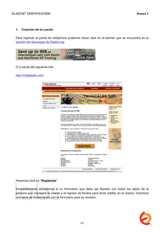 ELASTIX®
CERTIFICATION
	
  
labs
	
  
Anexo 1
	
  
1. Creación de la cuenta
Para ingresar al portal de net2phone podemos hacer click en el banner que se encuentra en la
sección de descargas de Elastix.org
O a través del siguiente link:
http://n2pelastix.com
Hacemos click en “Regístrate”.
Inmediatamente accedemos a un formulario que debe ser llenado con todos los datos de la
persona que manejará la cuenta y el ingreso de fondos para tener crédito en la misma. Incluimos
una serie de Screenshots con el formulario para su revisión.
157
 