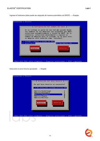ELASTIX®
CERTIFICATION
	
  
labs
	
  
Lab-1
	
  
	
  
	
  
Ingrese el hostname (este puede ser asignado de manera automática vía DHCP). → Aceptar
	
  
	
  
Seleccione	
  la	
  zona	
  horaria	
  apropiada.	
  	
  → Aceptar	
  
	
  
	
  
	
  
	
  
	
  
	
  
	
  
15
 