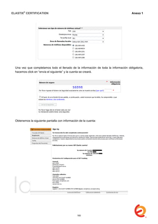 ELASTIX®
CERTIFICATION
	
  
labs
	
  
Anexo 1
	
  
Una vez que completamos todo el llenado de la información de toda la información obligatoria,
hacemos click en “envia el siguiente” y la cuenta se creará.
Obtenemos la siguiente pantalla con información de la cuenta:
160
 