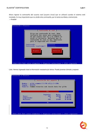 ELASTIX®
CERTIFICATION
	
  
labs
	
  
Lab-1
	
  
	
  
	
  
Ahora	
   ingrese	
   la	
   contraseña	
   del	
   usuario	
   root	
   (usuario	
   Linux)	
   que	
   se	
   utilizará	
   cuando	
   el	
   sistema	
   esté	
  
instalado.	
  Es	
  muy	
  importante	
  que	
  no	
  olvide	
  esta	
  contraseña,	
  por	
  lo	
  tanto	
  escríbala	
  y	
  memorícela.	
  	
  
→ Aceptar	
  
	
  
Listo. Hemos ingresado toda la información necesaria por ahora. Puede ponerse cómodo y esperar.
16
 