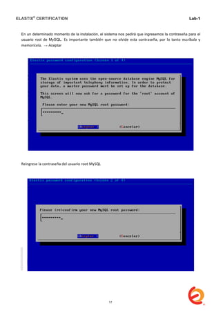 ELASTIX®
CERTIFICATION
	
  
labs
	
  
Lab-1
	
  
	
  
	
  
En un determinado momento de la instalación, el sistema nos pedirá que ingresemos la contraseña para el
usuario root de MySQL. Es	
   importante	
   también	
   que	
   no	
   olvide	
   esta	
   contraseña,	
   por	
   lo	
   tanto	
   escríbala	
   y	
  
memorícela.	
  	
  → Aceptar
Reingrese	
  la	
  contraseña	
  del	
  usuario	
  root	
  MySQL	
  
	
  
	
  
17
 