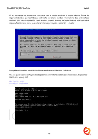 ELASTIX®
CERTIFICATION
	
  
labs
	
  
Lab-1
	
  
	
  
	
  
El proceso pedirá que ingrese una contraseña para el usuario admin de la Interfaz Web de Elastix. Es	
  
importante	
  también	
  que	
  no	
  olvide	
  esta	
  contraseña,	
  por	
  lo	
  tanto	
  escríbala	
  y	
  memorícela.	
  	
  Esta	
  contraseña	
  es	
  
la	
  misma	
  para	
  otros	
  componentes	
  como:	
  FreePBX,	
  Vtiger	
  y	
  A2Billing.	
  Es	
  importante	
  que	
  esta	
  contraseña	
  
sea	
  os	
  suficientemente	
  fuerte	
  para	
  evitar	
  problemas	
  de	
  intrusión	
  a	
  posterior.	
  → Aceptar
Reingrese la contraseña del usuario admin de la Interfaz Web de Elastix. → Aceptar
Una vez que el sistema se haya instalado podemos administrarlo desde la consola de Elastix. Ingresamos
(login) como usuario root.
pbx login: root
Password: XXXXXXXXX
18
 