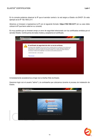 ELASTIX®
CERTIFICATION
	
  
labs
	
  
Lab-1
	
  
	
  
	
  
En la consola podemos observar la IP que el servidor central o la red asigno a Elastix vía DHCP. En este
ejemplo es la IP 192.168.5.217.
Abramos un browser e ingresemos la IP con el siguiente formato: https://192.168.5.217 (en su caso debe
colocar la IP que tiene usted en su consola)
Es muy posible que su browser arroje un error de seguridad relacionado con los certificados emitidos por el
servidor Elastix. Continuamos de todos modos y aceptamos el certificado.
Inmediatamente accederemos al login de la interfaz Web de Elastix.
Hacemos login con el usuario "admin" y la contraseña que colocamos durante el proceso de instalación de
Elastix.
	
  
19
 