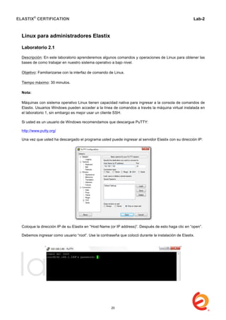 ELASTIX®
CERTIFICATION
	
  
labs
	
  
Lab-2
	
  
Linux para administradores Elastix
Laboratorio 2.1
Descripción: En este laboratorio aprenderemos algunos comandos y operaciones de Linux para obtener las
bases de como trabajar en nuestro sistema operativo a bajo nivel.
Objetivo: Familiarizarse con la interfaz de comando de Linux.
Tiempo máximo: 30 minutos.
Nota:
Máquinas con sistema operativo Linux tienen capacidad nativa para ingresar a la consola de comandos de
Elastix. Usuarios Windows pueden acceder a la línea de comandos a través la máquina virtual instalada en
el laboratorio 1, sin embargo es mejor usar un cliente SSH.
Si usted es un usuario de Windows recomendamos que descargue PuTTY:
http://www.putty.org/
Una vez que usted ha descargado el programa usted puede ingresar al servidor Elastix con su dirección IP:
Coloque la dirección IP de su Elastix en “Host Name (or IP address)”. Después de esto haga clic en “open”.
Debemos ingresar como usuario “root”. Use la contraseña que colocó durante la instalación de Elastix.
20
 