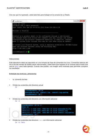 ELASTIX®
CERTIFICATION
	
  
labs
	
  
Lab-2
	
  
Una vez que ha ingresado, usted esta listo para trabajar en la consola de su Elastix.
Instrucciones:
Este laboratorio debe ser ejecutado en una consola de línea de comandos de Linux. Comandos básicos del
día a día del manejo de Elastix serán mencionados. Usted tiene que ingresar en la consola todo el texto que
vea en azul para cada ejemplo. Cuando sea posible, una imagen será mostrada para permitirle comparar
los resultados.
Enlistado de archivos y directorios
- ls: comando de lista
 Enliste los contenidos del directorio actual
	
   ls
 Enliste los contenidos del directorio con información adicional
	
   ls -l
 Enliste los contenidos del directorio /etc con información adicional
	
   ls -l /etc
21
 