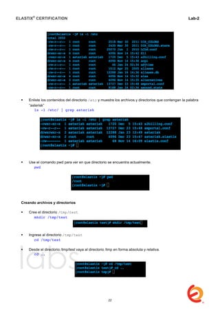 ELASTIX®
CERTIFICATION
	
  
labs
	
  
Lab-2
	
  
 Enliste los contenidos del directorio /etc y muestre los archivos y directorios que contengan la palabra
“asterisk”
ls -l /etc/ | grep asterisk
 Use el comando pwd para ver en que directorio se encuentra actualmente.
	
   pwd
Creando archivos y directorios
 Cree el directorio /tmp/test
	
   mkdir /tmp/test
 Ingrese al directorio /tmp/test
	
   cd /tmp/test
 Desde el directorio /tmp/test vaya al directorio /tmp en forma absoluta y relativa.
	
   cd ..
22
 