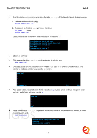 ELASTIX®
CERTIFICATION
	
  
labs
	
  
Lab-2
	
  
 En el directorio tmp/test cree un archivo llamado: test.txt. Usted puede hacerlo de dos maneras:
1. Desde el directorio actual (tmp)
touch test/test.txt
2. Ingresando al directorio test y creando el archivo
cd test luego
touch test.txt
Usted puede revisar si el archivo está enlistado en el directorio ls
- Edición de archivos:
 Edite y salve el archivo test.txt con la aplicación de edición: vim.
vim test.txt
 Una vez que está en vim, presione la tecla “INSERT” (la tecla “i” es también una alternativa) para
habilitar el modo de edición, luego escriba su nombre.
 Para grabar y salir presione la tecla “ESC” y escriba: :wq. si usted quiere continuar trabajando en el
archivo y grabarlo sin salir solo escriba: :w
 Vea el contenido de test.txt (Ingrese en el directorio donde se encuentra test.txt primero, si usted
no se encuentra ahí)
cat test.txt
23
 