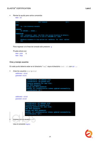 ELASTIX®
CERTIFICATION
	
  
labs
	
  
Lab-2
	
  
 Revise la ayuda para varios comandos
man ls
Para regresar a la línea de consola solo presione q
Pruebe ahora con
man yum o
man scp
Cree y maneje usuarios
En este punto debería estar en el directorio “tmp”, vaya al directorio root (/) con cd ..
 Cree los usuarios elx1 y elx2
adduser elx1
passwd elx1
adduser elx2
passwd elx2
 Ingrese con el usuario elx1
Use el comando login
24
 