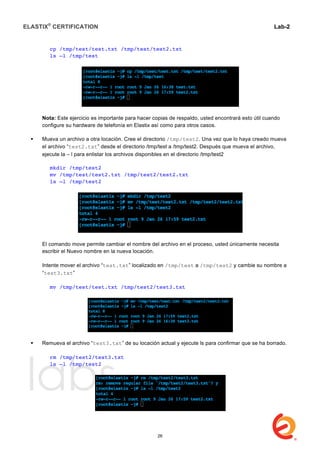 ELASTIX®
CERTIFICATION
	
  
labs
	
  
Lab-2
	
  
cp /tmp/test/test.txt /tmp/test/test2.txt
ls –l /tmp/test
Nota: Este ejercicio es importante para hacer copias de respaldo, usted encontrará esto útil cuando
configure su hardware de telefonía en Elastix así como para otros casos.
 Mueva un archivo a otra locación. Cree el directorio /tmp/test2. Una vez que lo haya creado mueva
el archivo “test2.txt” desde el directorio /tmp/test a /tmp/test2. Después que mueva el archivo,
ejecute la – l para enlistar los archivos disponibles en el directorio /tmp/test2
mkdir /tmp/test2
mv /tmp/test/test2.txt /tmp/test2/test2.txt
ls –l /tmp/test2
El comando move permite cambiar el nombre del archivo en el proceso, usted únicamente necesita
escribir el Nuevo nombre en la nueva locación.
Intente mover el archivo “test.txt” localizado en /tmp/test a /tmp/test2 y cambie su nombre a
“test3.txt”
mv /tmp/test/test.txt /tmp/test2/test3.txt
 Remueva el archivo “test3.txt” de su locación actual y ejecute ls para confirmar que se ha borrado.
rm /tmp/test2/test3.txt
ls –l /tmp/test2
26
 
