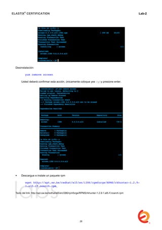 ELASTIX®
CERTIFICATION
	
  
labs
	
  
Lab-2
	
  
Desinstalación:
yum remove screen
Usted deberá confirmar esta acción, únicamente coloque yes (y)y presione enter.
 Descargue e instale un paquete rpm
wget http://apt.sw.be/redhat/el5/en/i386/rpmforge/RPMS/rkhunter-1.2.9-
1.el5.rf.noarch.rpm
Texto del link: http://apt.sw.be/redhat/el5/en/i386/rpmforge/RPMS/rkhunter-1.2.9-1.el5.rf.noarch.rpm
28
 