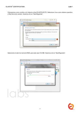 ELASTIX®
CERTIFICATION
	
  
labs
	
  
Lab-1
	
  
	
  
	
  
Colocaremos como nombre a la máquina virtual ELASTIX-ECTE. Seleccione Linux como sistema operativo
y Red Hat como versión. Hacemos clic en “Next/Siguiente”.
Seleccione el valor de memoria RAM, para este caso 512 MB. Hacemos clic en “Next/Siguiente”.
2
 