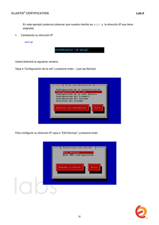 ELASTIX®
CERTIFICATION
	
  
labs
	
  
Lab-2
	
  
En este ejemplo podemos observar que nuestra interfaz es eth0 y la dirección IP que tiene
asignada.
 Cambiando su dirección IP
setup
Usted obtendrá la siguiente ventana
Vaya a “Configuración de la red” y presione enter – (use las flechas)
Para configurar su dirección IP vaya a “Edit Devices” y presione enter.
30
 