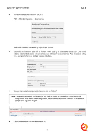 ELASTIX®
CERTIFICATION
	
  
labs
	
  
Lab-3
	
  
	
  
	
  
 Ahora crearemos una extensión SIP, ir a:
PBX → PBX Configuration → Extensiones
Seleccione “Generic SIP Device” y haga clic en “Submit”
 Crearemos la extensión 200 con el nombre “John Doe” y la contraseña “secret123”. Una buena
práctica recomendada es no colocar contraseñas débiles en las extensiones. Para el caso de este y
otros ejemplos lo haremos fácil por efectos didácticos.
 Una vez ingresada la configuración hacemos clic en “Submit”
 Crear una extensión SIP con la extensión 202
Nota: Cada vez que creemos una extensión, una cola, un cuarto de conferencia o realicemos una
configuración en el menú “PBX Configuration”, necesitaremos aplicar los cambios. Se muestra un
ejemplo en la siguiente imagen:
34
 