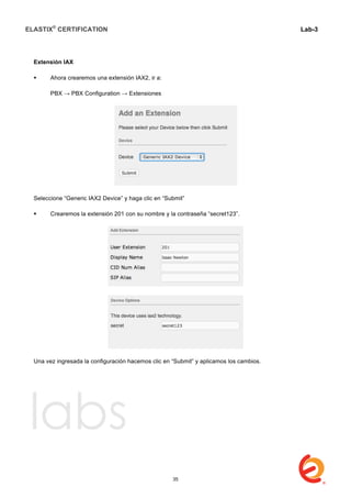ELASTIX®
CERTIFICATION
	
  
labs
	
  
Lab-3
	
  
	
  
	
  
Extensión IAX
 Ahora crearemos una extensión IAX2, ir a:
PBX → PBX Configuration → Extensiones
Seleccione “Generic IAX2 Device” y haga clic en “Submit”
 Crearemos la extensión 201 con su nombre y la contraseña “secret123”.
Una vez ingresada la configuración hacemos clic en “Submit” y aplicamos los cambios.
35
 