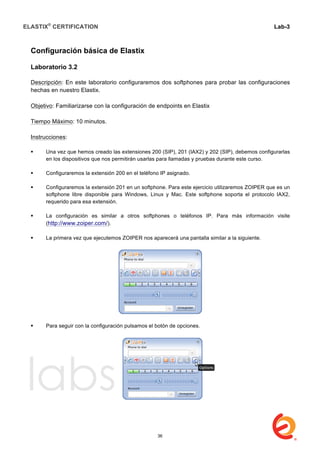 ELASTIX®
CERTIFICATION
	
  
labs
	
  
Lab-3
	
  
	
  
	
  
Configuración básica de Elastix
Laboratorio 3.2
Descripción: En este laboratorio configuraremos dos softphones para probar las configuraciones
hechas en nuestro Elastix.
Objetivo: Familiarizarse con la configuración de endpoints en Elastix
Tiempo Máximo: 10 minutos.
Instrucciones:
 Una vez que hemos creado las extensiones 200 (SIP), 201 (IAX2) y 202 (SIP), debemos configurarlas
en los dispositivos que nos permitirán usarlas para llamadas y pruebas durante este curso.
 Configuraremos la extensión 200 en el teléfono IP asignado.
 Configuraremos la extensión 201 en un softphone. Para este ejercicio utilizaremos ZOIPER que es un
softphone libre disponible para Windows, Linux y Mac. Este softphone soporta el protocolo IAX2,
requerido para esa extensión.
 La configuración es similar a otros softphones o teléfonos IP. Para más información visite
(http://www.zoiper.com/).
 La primera vez que ejecutemos ZOIPER nos aparecerá una pantalla similar a la siguiente.
 Para seguir con la configuración pulsamos el botón de opciones.
36
 
