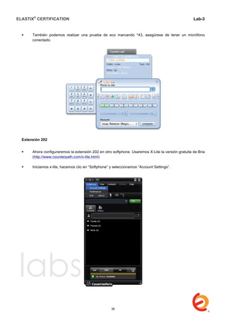 ELASTIX®
CERTIFICATION
	
  
labs
	
  
Lab-3
	
  
	
  
	
  
 También podemos realizar una prueba de eco marcando *43, asegúrese de tener un micrófono
conectado.
	
  
Extensión 202
 Ahora configuraremos la extensión 202 en otro softphone. Usaremos X-Lite la versión gratuita de Bria
(http://www.counterpath.com/x-lite.html)
 Iniciamos x-lite, hacemos clic en “Softphone” y seleccionamos “Account Settings”.
38
 