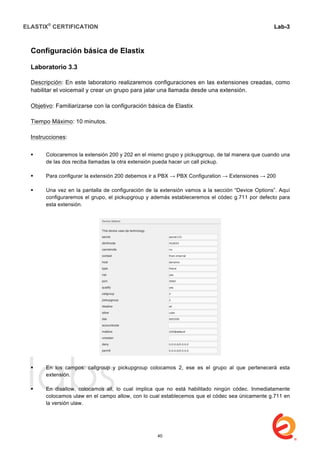 ELASTIX®
CERTIFICATION
	
  
labs
	
  
Lab-3
	
  
	
  
	
  
Configuración básica de Elastix
Laboratorio 3.3
Descripción: En este laboratorio realizaremos configuraciones en las extensiones creadas, como
habilitar el voicemail y crear un grupo para jalar una llamada desde una extensión.
Objetivo: Familiarizarse con la configuración básica de Elastix
Tiempo Máximo: 10 minutos.
Instrucciones:
 Colocaremos la extensión 200 y 202 en el mismo grupo y pickupgroup, de tal manera que cuando una
de las dos reciba llamadas la otra extensión pueda hacer un call pickup.
 Para configurar la extensión 200 debemos ir a PBX → PBX Configuration → Extensiones → 200
 Una vez en la pantalla de configuración de la extensión vamos a la sección “Device Options”. Aquí
configuraremos el grupo, el pickupgroup y además estableceremos el códec g.711 por defecto para
esta extensión.
 En los campos: callgroup y pickupgroup colocamos 2, ese es el grupo al que pertenecerá esta
extensión.
 En disallow, colocamos all, lo cual implica que no está habilitado ningún códec. Inmediatamente
colocamos ulaw en el campo allow, con lo cual establecemos que el códec sea únicamente g.711 en
la versión ulaw.
40
 