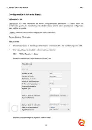 ELASTIX®
CERTIFICATION
	
  
labs
	
  
Lab-3
	
  
	
  
	
  
Configuración básica de Elastix
Laboratorio 3.4
Descripción: En este laboratorio se harán configuraciones adicionales a Elastix, salas de
conferencias y colas. Es importante para este laboratorio tener 3 o más extensiones configuradas
para realizar la prueba.
Objetivo: Familiarizarse con la configuración básica de Elastix
Tiempo Máximo: 10 minutos.
Instrucciones:
 Crearemos una cola de atención que timbrará a las extensiones 201 y 202 cuando marquemos 5000.
 Una vez que hayamos creado las extensiones requeridas ir a:
PBX → PBX Configuration → Colas
	
  
	
   Añadimos	
  la	
  extensión	
  201	
  y	
  la	
  extensión	
  202	
  a	
  la	
  cola.	
  
	
  
	
  
Elegimos como estrategia de ringado la política “linear”.
42
 