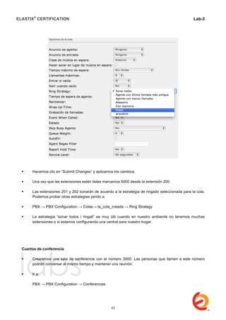 ELASTIX®
CERTIFICATION
	
  
labs
	
  
Lab-3
	
  
	
  
	
  
 Hacemos clic en “Submit Changes” y aplicamos los cambios.
 Una vez que las extensiones estén listas marcamos 5000 desde la extensión 200.
 Las extensiones 201 y 202 sonarán de acuerdo a la estrategia de ringado seleccionada para la cola.
Podemos probar otras estrategias yendo a:
 PBX → PBX Configuration → Colas→ la_cola_creada → Ring Strategy
 La estrategia “sonar todos / ringall” es muy útil cuando en nuestro ambiente no tenemos muchas
extensiones o si estamos configurando una central para nuestro hogar.
Cuartos de conferencia
 Crearemos una sala de conferencia con el número 3000. Las personas que llamen a este número
podrán conversar al mismo tiempo y mantener una reunión.
 Ir a:
PBX → PBX Configuration → Conferencias
43
 