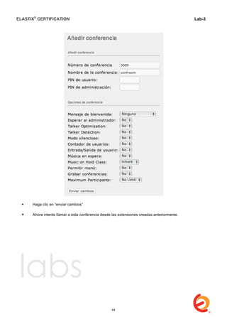 ELASTIX®
CERTIFICATION
	
  
labs
	
  
Lab-3
	
  
	
  
	
  
 Haga clic en “enviar cambios”
 Ahora intente llamar a esta conferencia desde las extensiones creadas anteriormente.	
  
	
  
	
  
	
  
	
  
	
  
	
  
	
  
	
  
	
  
	
  
	
  
	
  
	
  
44
 