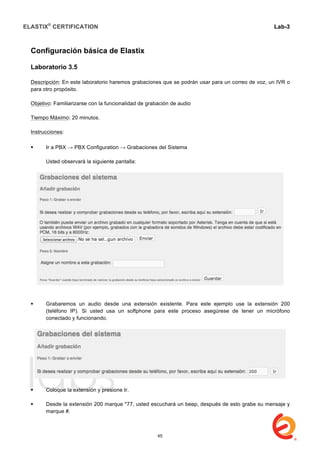 ELASTIX®
CERTIFICATION
	
  
labs
	
  
Lab-3
	
  
	
  
	
  
Configuración básica de Elastix
Laboratorio 3.5
Descripción: En este laboratorio haremos grabaciones que se podrán usar para un correo de voz, un IVR o
para otro propósito.
Objetivo: Familiarizarse con la funcionalidad de grabación de audio
Tiempo Máximo: 20 minutos.
Instrucciones:
	
  
 Ir a PBX → PBX Configuration → Grabaciones del Sistema
Usted observará la siguiente pantalla:
 Grabaremos un audio desde una extensión existente. Para este ejemplo use la extensión 200
(teléfono IP). Si usted usa un softphone para este proceso asegúrese de tener un micrófono
conectado y funcionando.
 Coloque la extensión y presione Ir.
 Desde la extensión 200 marque *77, usted escuchará un beep, después de esto grabe su mensaje y
marque #.
45
 