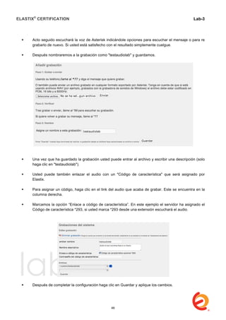 ELASTIX®
CERTIFICATION
	
  
labs
	
  
Lab-3
	
  
	
  
	
  
 Acto seguido escuchará la voz de Asterisk indicándole opciones para escuchar el mensaje o para re
grabarlo de nuevo. Si usted está satisfecho con el resultado simplemente cuelgue.
 Después nombraremos a la grabación como "testaudiolab" y guardamos.
 Una vez que ha guardado la grabación usted puede entrar al archivo y escribir una descripción (solo
haga clic en "testaudiolab").
 Usted puede también enlazar el audio con un "Código de característica" que será asignado por
Elastix.
 Para asignar un código, haga clic en el link del audio que acaba de grabar. Este se encuentra en la
columna derecha.
 Marcamos la opción “Enlace a código de característica”. En este ejemplo el servidor ha asignado el
Código de característica *293, si usted marca *293 desde una extensión escuchará el audio.
 Después de completar la configuración haga clic en Guardar y aplique los cambios.
46
 