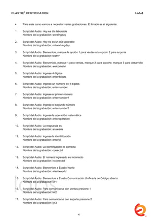 ELASTIX®
CERTIFICATION
	
  
labs
	
  
Lab-3
	
  
	
  
	
  
 Para este curso vamos a necesitar varias grabaciones. El listado es el siguiente:
1. Script del Audio: Hoy es día laborable
Nombre de la grabación: workingday
2. Script del Audio: Hoy no es un día laborable
Nombre de la grabación: notworkingday
3. Script del Audio: Bienvenido, marque la opción 1 para ventas o la opción 2 para soporte
Nombre de la grabación: testivr
4. Script del Audio: Bienvenido, marque 1 para ventas, marque 2 para soporte, marque 3 para desarrollo
Nombre de la grabación: welcomeivr
5. Script del Audio: Ingrese 4 dígitos
Nombre de la grabación: enter4digits
6. Script del Audio: Ingrese un número de 4 dígitos
Nombre de la grabación: enternumber
7. Script del Audio: Ingrese el primer número
Nombre de la grabación: enternumber1
8. Script del Audio: Ingrese el segundo número
Nombre de la grabación: enternumber2
9. Script del Audio: Ingrese la operación matemática
Nombre de la grabación: enteroperation
10. Script del Audio: La respuesta es
Nombre de la grabación: answeris
11. Script del Audio: Ingrese la identificación
Nombre de la grabación: enterid
12. Script del Audio: La identificación es correcta
Nombre de la grabación: correctid
13. Script del Audio: El número ingresado es incorrecto
Nombre de la grabación: incorrectid
14. Script del Audio: Bienvenido a Elastix World
Nombre de la grabación: elastixworld
15. Script del Audio: Bienvenido a Elastix Comunicación Unificada de Código abierto.
Nombre de la grabación: ivr1
16. Script del Audio: Para comunicarse con ventas presione 1
Nombre de la grabación: ivr2
17. Script del Audio: Para comunicarse con soporte presione 2
Nombre de la grabación: ivr3
47
 