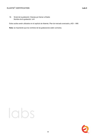 ELASTIX®
CERTIFICATION
	
  
labs
	
  
Lab-3
	
  
	
  
	
  
18. Script de la grabación: Gracias por llamar a Elastix
Nombre de la grabación: ivr4
Estos audios serán utilizados en el capítulo de Asterisk, Plan de marcado avanzado y AGI – AMI.
Nota: es importante que los nombres de las grabaciones estén correctos.
48
 