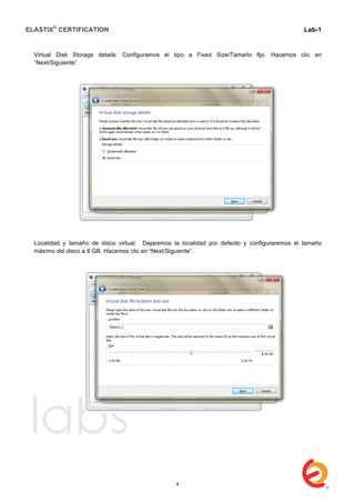 ELASTIX®
CERTIFICATION
	
  
labs
	
  
Lab-1
	
  
	
  
	
  
Virtual Disk Storage details: Configuramos el tipo a Fixed Size/Tamaño fijo. Hacemos clic en
“Next/Siguiente”.
Localidad y tamaño de disco virtual: Dejaremos la localidad por defecto y configuraremos el tamaño
máximo del disco a 8 GB. Hacemos clic en “Next/Siguiente”.
4
 