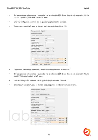 ELASTIX®
CERTIFICATION
	
  
labs
	
  
Lab-3
	
  
	
  
	
  
 En las opciones colocaremos 1 que debe ir a la extensión 201, 2 que debe ir a la extensión 202, la
opción “t” (timeout) que debe ir a la cola 5000.
 Una vez configurado hacemos clic en guardar y aplicamos los cambios.
 Creamos un nuevo IVR, este se llamará test3, es decir el penúltimo IVR.
 Colocamos 0 en tiempo de espera y en anuncio seleccionamos el audio “ivr3”
 En las opciones colocaremos 1 que debe ir a la extensión 201, 2 que debe ir a la extensión 202, la
opción “t” (timeout) debe ir al IVR test4.
 Una vez configurado hacemos clic en guardar y aplicamos los cambios.
 Creamos un nuevo IVR, este se llamará test2, seguimos el orden cronológico inverso.
50
 
