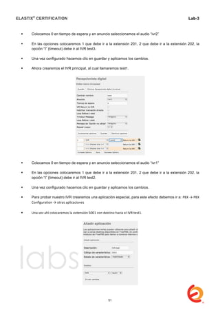 ELASTIX®
CERTIFICATION
	
  
labs
	
  
Lab-3
	
  
	
  
	
  
 Colocamos 0 en tiempo de espera y en anuncio seleccionamos el audio “ivr2”
 En las opciones colocaremos 1 que debe ir a la extensión 201, 2 que debe ir a la extensión 202, la
opción “t” (timeout) debe ir al IVR test3.
 Una vez configurado hacemos clic en guardar y aplicamos los cambios.
 Ahora crearemos el IVR principal, al cual llamaremos test1.
 Colocamos 0 en tiempo de espera y en anuncio seleccionamos el audio “ivr1”
 En las opciones colocaremos 1 que debe ir a la extensión 201, 2 que debe ir a la extensión 202, la
opción “t” (timeout) debe ir al IVR test2.
 Una vez configurado hacemos clic en guardar y aplicamos los cambios.
 Para probar nuestro IVR crearemos una aplicación especial, para este efecto debemos ir a: PBX	
  →	
  PBX	
  
Configuration	
  →	
  otras	
  aplicaciones	
  
	
  
 Una	
  vez	
  ahí	
  colocaremos	
  la	
  extensión	
  5001	
  con	
  destino	
  hacia	
  el	
  IVR	
  test1.	
  	
  
	
  
51
 