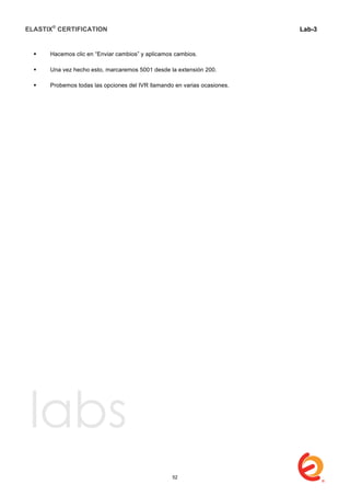 ELASTIX®
CERTIFICATION
	
  
labs
	
  
Lab-3
	
  
	
  
	
  
 Hacemos clic en “Enviar cambios” y aplicamos cambios.
 Una vez hecho esto, marcaremos 5001 desde la extensión 200.
 Probemos todas las opciones del IVR llamando en varias ocasiones.
52
 