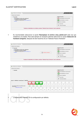 ELASTIX®
CERTIFICATION
	
  
labs
	
  
Lab-4
	
  
	
  
	
  
 Es recomendable seleccionar la opción Reemplazar el archivo chan_dahdi-conf cada vez que
instalemos una tarjeta. Para este ejemplo es necesario además seleccionar la opción Detección de
hardware sangoma, después de esto hacemos clic en "Detectar Nuevo Hardware"
 La tarjeta está instalada con la configuración por defecto.
54
 