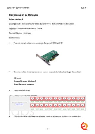 ELASTIX®
CERTIFICATION
	
  
labs
	
  
Lab-4
	
  
	
  
	
  
Configuración de Hardware
Laboratorio 4.2
Descripción: Se configurará una tarjeta digital a través de la interfaz web de Elastix.
Objetivo: Configurar Hardware con Elastix
Tiempo Máximo: 15 minutos
Instrucciones:
 Para este ejemplo utilizaremos una tarjeta Sangoma A101 Digital 1E1
 Debemos realizar el mismo proceso que usamos para detectar la tarjeta análoga. Hacer clic en:
Advanced
Replace file chan_dahdi.conf
Detect Sangoma hardware
 Luego detecte la tarjeta
 Como podemos ver, el proceso de detección instaló la tarjeta como digital con 24 canales (T1).
57
 