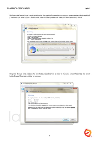 ELASTIX®
CERTIFICATION
	
  
labs
	
  
Lab-1
	
  
	
  
	
  
Revisamos el sumario de los parámetros del disco virtual que estamos creando para nuestra máquina virtual
y hacemos clic en el botón Create/Crear para iniciar el proceso de creación del nuevo disco virtual.
Después de que este proceso ha concluido procederemos a crear la máquina virtual haciendo clic en el
botón Create/Crear para iniciar el proceso.
5
 