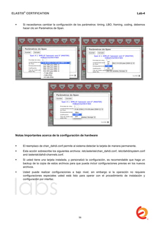 ELASTIX®
CERTIFICATION
	
  
labs
	
  
Lab-4
	
  
	
  
	
  
 Si necesitamos cambiar la configuración de los parámetros: timing, LBO, framing, coding, debemos
hacer clic en Parámetros de Span.
Notas Importantes acerca de la configuración de hardware
 El reemplazo de chan_dahdi.conf permite al sistema detectar la tarjeta de manera permanente.
 Esta acción sobrescribe los siguientes archivos: /etc/asterisk/chan_dahdi.conf, /etc/dahdi/system.conf
and /asterisk/dahdi-channels.conf.
 Si usted tiene una tarjeta instalada, y personalizó la configuración, es recomendable que haga un
backup de la copia de estos archivos para que pueda incluir configuraciones previas en los nuevos
archivos.
 Usted puede realizar configuraciones a bajo nivel, sin embargo si la operación no requiere
configuraciones especiales usted está listo para operar con el procedimiento de instalación y
configuración por interfaz.
59
 