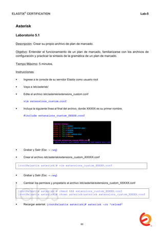 ELASTIX®
CERTIFICATION
	
  
labs
	
  
Lab-5	
  
	
  
	
  
Asterisk
Laboratorio 5.1
Descripción: Crear su propio archivo de plan de marcado.
Objetivo: Entender el funcionamiento de un plan de marcado, familiarizarse con los archivos de
configuración y practicar la sintaxis de la gramática de un plan de marcado.
Tiempo Máximo: 5 minutos.
Instrucciones:
 Ingrese a la consola de su servidor Elastix como usuario root
 Vaya a /etc/asterisk/
 Edite el archivo /etc/asterisk/extensions_custom.conf
vim extensions_custom.conf
 Incluya la siguiente línea al final del archivo, donde XXXXX es su primer nombre.
#include extensions_custom_XXXXX.conf
 Grabar y Salir (Esc → :wq)
 Crear el archivo /etc/asterisk/extensions_custom_XXXXX.conf
 Grabar y Salir (Esc → :wq)
	
  
 Cambiar los permisos y propietario al archivo /etc/asterisk/extensions_custom_XXXXX.conf
 Recargar asterisk: [root@elastix asterisk]# asterisk -rx “reload”
[root@elastix asterisk]# vim extensions_custom_XXXXX.conf
[root@elastix asterisk]# chmod 644 extensions_custom_XXXXX.conf
[root@elastix asterisk]# chown asterisk:asterisk extensions_custom_XXXXX.conf
EXTENS	
  
60
 