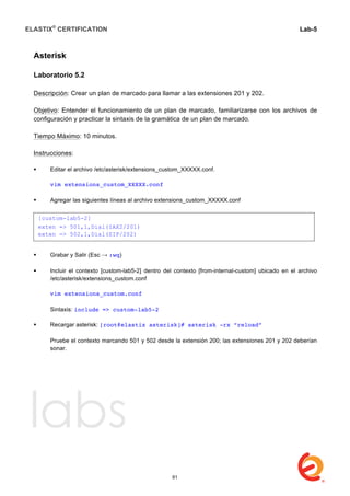 ELASTIX®
CERTIFICATION
	
  
labs
	
  
Lab-5	
  
	
  
	
  
Asterisk
Laboratorio 5.2
Descripción: Crear un plan de marcado para llamar a las extensiones 201 y 202.
Objetivo: Entender el funcionamiento de un plan de marcado, familiarizarse con los archivos de
configuración y practicar la sintaxis de la gramática de un plan de marcado.
Tiempo Máximo: 10 minutos.
Instrucciones:
 Editar el archivo /etc/asterisk/extensions_custom_XXXXX.conf.
vim extensions_custom_XXXXX.conf
 Agregar las siguientes líneas al archivo extensions_custom_XXXXX.conf
	
  
	
  
	
  
 Grabar y Salir (Esc → :wq)
 Incluir el contexto [custom-lab5-2] dentro del contexto [from-internal-custom] ubicado en el archivo
/etc/asterisk/extensions_custom.conf
vim extensions_custom.conf
Sintaxis: include => custom-lab5-2
 Recargar asterisk: [root@elastix asterisk]# asterisk -rx “reload”
Pruebe el contexto marcando 501 y 502 desde la extensión 200; las extensiones 201 y 202 deberían
sonar.
[custom-lab5-2]
exten => 501,1,Dial(IAX2/201)
exten => 502,1,Dial(SIP/202)
61
 