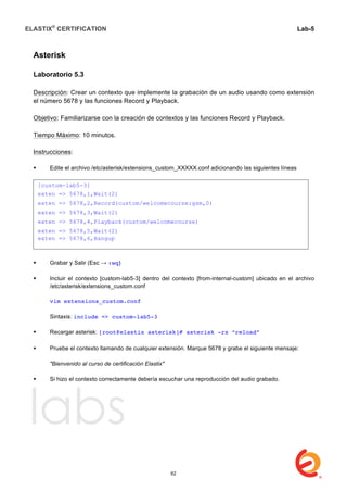 ELASTIX®
CERTIFICATION
	
  
labs
	
  
Lab-5	
  
	
  
	
  
Asterisk
Laboratorio 5.3
Descripción: Crear un contexto que implemente la grabación de un audio usando como extensión
el número 5678 y las funciones Record y Playback.
Objetivo: Familiarizarse con la creación de contextos y las funciones Record y Playback.
Tiempo Máximo: 10 minutos.
Instrucciones:
 Edite el archivo /etc/asterisk/extensions_custom_XXXXX.conf adicionando las siguientes líneas
	
  
	
  
 Grabar y Salir (Esc → :wq)
 Incluir el contexto [custom-lab5-3] dentro del contexto [from-internal-custom] ubicado en el archivo
/etc/asterisk/extensions_custom.conf
vim extensions_custom.conf
Sintaxis: include => custom-lab5-3
 Recargar asterisk: [root@elastix asterisk]# asterisk -rx “reload”
	
  
 Pruebe el contexto llamando de cualquier extensión. Marque 5678 y grabe el siguiente mensaje:
"Bienvenido al curso de certificación Elastix"
 Si hizo el contexto correctamente debería escuchar una reproducción del audio grabado.
	
  
	
  
	
  
	
  
	
  
	
  
	
  
	
  
[custom-lab5-3]
exten => 5678,1,Wait(2)
exten => 5678,2,Record(custom/welcomecourse:gsm,0)
exten => 5678,3,Wait(2)
exten => 5678,4,Playback(custom/welcomecourse)
exten => 5678,5,Wait(2)
exten => 5678,6,Hangup
62
 