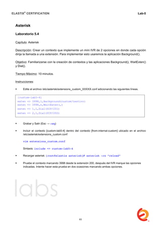 ELASTIX®
CERTIFICATION
	
  
labs
	
  
Lab-5	
  
	
  
	
  
Asterisk
	
  
Laboratorio 5.4
Capítulo: Asterisk
Descripción: Crear un contexto que implemente un mini IVR de 2 opciones en donde cada opción
dirija la llamada a una extensión. Para implementar esto usaremos la aplicación Background().
Objetivo: Familiarizarse con la creación de contextos y las aplicaciones Background(), WaitExten()
y Dial().
Tiempo Máximo: 10 minutos.
Instrucciones:
 Edite el archivo /etc/asterisk/extensions_custom_XXXXX.conf adicionando las siguientes líneas.
	
  
	
  
	
  
 Grabar y Salir (Esc → :wq)
 Incluir el contexto [custom-lab5-4] dentro del contexto [from-internal-custom] ubicado en el archivo
/etc/asterisk/extensions_custom.conf
vim extensions_custom.conf
Sintaxis: include => custom-lab5-4
 Recargar asterisk: [root@elastix asterisk]# asterisk -rx “reload”
	
  
 Pruebe el contexto marcando 3998 desde la extensión 200, después del IVR marque las opciones
indicadas. Intente hacer esta prueba en dos ocasiones marcando ambas opciones.	
  
	
  
	
  
	
  
	
  
	
  
	
  
	
  
	
  
	
  
	
  
[custom-lab5-4]
exten => 3998,1,Background(custom/testivr)
exten => 3998,n,WaitExten(,)
exten => 1,1,Dial(SIP/201)
exten => 2,1,Dial(SIP/202)
63
 