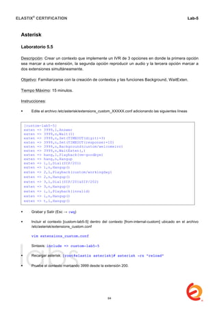ELASTIX®
CERTIFICATION
	
  
labs
	
  
Lab-5	
  
	
  
	
  
Asterisk
Laboratorio 5.5
Descripción: Crear un contexto que implemente un IVR de 3 opciones en donde la primera opción
sea marcar a una extensión, la segunda opción reproducir un audio y la tercera opción marcar a
dos extensiones simultáneamente.
Objetivo: Familiarizarse con la creación de contextos y las funciones Background, WaitExten.
Tiempo Máximo: 15 minutos.
Instrucciones:
 Edite el archivo /etc/asterisk/extensions_custom_XXXXX.conf adicionando las siguientes líneas
 Grabar y Salir (Esc → :wq)
 Incluir el contexto [custom-lab5-5] dentro del contexto [from-internal-custom] ubicado en el archivo
/etc/asterisk/extensions_custom.conf
vim extensions_custom.conf
Sintaxis: include => custom-lab5-5
 Recargar asterisk: [root@elastix asterisk]# asterisk -rx “reload”
	
  
 Pruebe el contexto marcando 3999 desde la extensión 200.
[custom-lab5-5]
exten => 3999,1,Answer
exten => 3999,n,Wait(1)
exten => 3999,n,Set(TIMEOUT(digit)=3)
exten => 3999,n,Set(TIMEOUT(response)=10)
exten => 3999,n,Background(custom/welcomeivr)
exten => 3999,n,WaitExten(,)
exten => hang,1,Playback(vm-goodbye)
exten => hang,n,Hangup
exten => 1,1,Dial(SIP/201)
exten => 1,n,Hangup()
exten => 2,1,Playback(custom/workingday)
exten => 2,n,Hangup()
exten => 3,1,Dial(SIP/201&SIP/202)
exten => 3,n,Hangup()
exten => i,1,Playback(invalid)
exten => i,n,Hangup()
exten => t,1,Hangup()
64
 