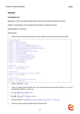 ELASTIX®
CERTIFICATION
	
  
labs
	
  
Lab-5	
  
	
  
	
  
Asterisk
Laboratorio 5.6
Descripción: Crear el contexto del laboratorio anterior pero usando las aplicación Goto().
Objetivo: Familiarizarse con la creación de contextos y la aplicación Goto().
Tiempo Máximo: 15 minutos.
Instrucciones:
 Edite el archivo /etc/asterisk/extensions_custom_XXXXX.conf adicionando las siguientes líneas
 Grabar y Salir (Esc → :wq)
 Incluir el contexto [custom-lab5-6] dentro del contexto [from-internal-custom] ubicado en el archivo
/etc/asterisk/extensions_custom.conf
vim extensions_custom.conf
Sintaxis: include => custom-lab5-6
 Recargar asterisk: [root@elastix asterisk]# asterisk -rx “reload”
	
  
 Pruebe el contexto marcando 4000 desde la extensión 200.
[custom-lab5-6]
exten => 4000,1,Answer
exten => 4000,n,Wait(1)
exten => 4000,n,Set(TIMEOUT(digit)=3)
exten => 4000,n,Set(TIMEOUT(response)=10)
exten => 4000,n,Background(custom/welcomeivr)
exten => 4000,n,WaitExten(,)
exten => hang,1,Playback(vm-goodbye)
exten => hang,n,Hangup
exten => 1,1,Goto(ext-201,s,1)
exten => 2,1,Goto(play-audio,s,1)
exten => 3,1,Goto(double-ext,s,1)
exten => i,1,Playback(invalid)
exten => i,n,Hangup()
exten => t,1,Hangup()
[ext-201]
exten => s,1,Dial(SIP/201)
exten => s,n,Hangup()
[play-audio]
exten => s,1,Playback(custom/workingday)
exten => s,n,Hangup()
[double-ext]
exten => s,1,Dial(SIP/201&SIP/202)
exten => s,n,Hangup()
65
 