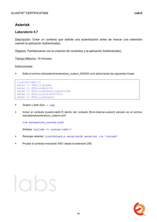 ELASTIX®
CERTIFICATION
	
  
labs
	
  
Lab-5	
  
	
  
	
  
Asterisk
Laboratorio 5.7
Descripción: Crear un contexto que solicite una autenticación antes de marcar una extensión
usando la aplicación Authenticate().
Objetivo: Familiarizarse con la creación de contextos y la aplicación Authenticate().
Tiempo Máximo: 10 minutos.
Instrucciones:
 Edite el archivo /etc/asterisk/extensions_custom_XXXXX.conf adicionando las siguientes líneas	
  	
  
	
  
 Grabar y Salir (Esc → :wq)
 Incluir el contexto [custom-lab5-7] dentro del contexto [from-internal-custom] ubicado en el archivo
/etc/asterisk/extensions_custom.conf
vim extensions_custom.conf
Sintaxis: include => custom-lab5-7
 Recargar asterisk: [root@elastix asterisk]# asterisk -rx “reload”
	
  
 Pruebe el contexto marcando 4001 desde la extensión 200.
[custom-lab5-7]
exten => 4001,1,Answer
exten => 4001,n,Wait(1)
exten => 4001,n,Authenticate(1234)
exten => 4001,n,Dial(SIP/201)
exten => 4001,n,Hangup()
66
 