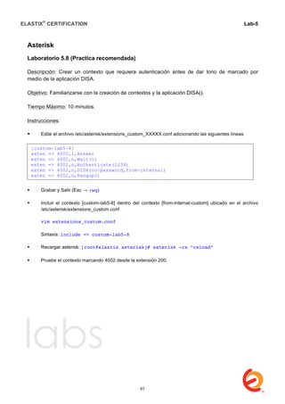 ELASTIX®
CERTIFICATION
	
  
labs
	
  
Lab-5	
  
	
  
	
  
Asterisk
Laboratorio 5.8 (Practica recomendada)
Descripción: Crear un contexto que requiera autenticación antes de dar tono de marcado por
medio de la aplicación DISA.
Objetivo: Familiarizarse con la creación de contextos y la aplicación DISA().
Tiempo Máximo: 10 minutos.
Instrucciones:
 Edite el archivo /etc/asterisk/extensions_custom_XXXXX.conf adicionando las siguientes líneas	
  	
  
 Grabar y Salir (Esc → :wq)
 Incluir el contexto [custom-lab5-8] dentro del contexto [from-internal-custom] ubicado en el archivo
/etc/asterisk/extensions_custom.conf
vim extensions_custom.conf
Sintaxis: include => custom-lab5-8
 Recargar asterisk: [root@elastix asterisk]# asterisk -rx “reload”
	
  
 Pruebe el contexto marcando 4002 desde la extensión 200.
[custom-lab5-8]
exten => 4002,1,Answer
exten => 4002,n,Wait(1)
exten => 4002,n,Authenticate(1234)
exten => 4002,n,DISA(no-password,from-internal)
exten => 4002,n,Hangup()
67
 