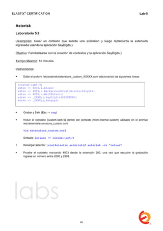 ELASTIX®
CERTIFICATION
	
  
labs
	
  
Lab-5	
  
	
  
	
  
Asterisk
Laboratorio 5.9
Descripción: Crear un contexto que solicite una extensión y luego reproduzca la extensión
ingresada usando la aplicación SayDigits().
Objetivo: Familiarizarse con la creación de contextos y la aplicación SayDigits().
Tiempo Máximo: 10 minutos.
Instrucciones:
 Edite el archivo /etc/asterisk/extensions_custom_XXXXX.conf adicionando las siguientes líneas	
  	
  
 Grabar y Salir (Esc → :wq)
 Incluir el contexto [custom-lab5-9] dentro del contexto [from-internal-custom] ubicado en el archivo
/etc/asterisk/extensions_custom.conf
vim extensions_custom.conf
Sintaxis: include => custom-lab5-9
 Recargar asterisk: [root@elastix asterisk]# asterisk -rx “reload”
	
  
 Pruebe el contexto marcando 4003 desde la extensión 200, una vez que escuche la grabación
ingrese un número entre 2000 y 2999.
[custom-lab5-9]
exten => 4003,1,Answer
exten => 4003,n,Background(custom/enter4digits)
exten => 4003,n,WaitExten(,)
exten => _2XXX,1,SayDigits(${EXTEN})
exten => _2XXX,n,Hangup()
68
 