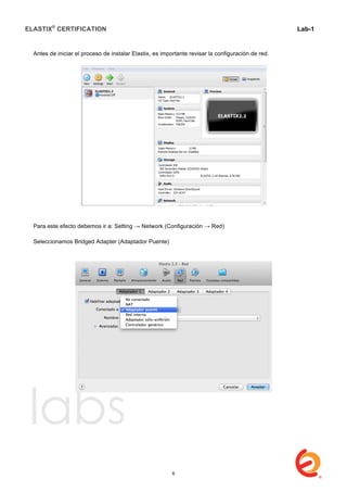 ELASTIX®
CERTIFICATION
	
  
labs
	
  
Lab-1
	
  
	
  
	
  
Antes de iniciar el proceso de instalar Elastix, es importante revisar la configuración de red.
Para este efecto debemos ir a: Setting → Network (Configuración → Red)
Seleccionamos Bridged Adapter (Adaptador Puente)
6
 