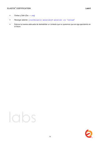 ELASTIX®
CERTIFICATION
	
  
labs
	
  
Lab-5	
  
	
  
	
  
 Grabar y Salir (Esc → :wq)
 Recargar asterisk: [root@elastix asterisk]# asterisk -rx “reload”
 Esta es la manera adecuada de deshabilitar un contexto que no queremos que se siga ejecutando en
el futuro.
70
 