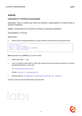 ELASTIX®
CERTIFICATION
	
  
labs
	
  
Lab-5	
  
	
  
	
  
Asterisk
Laboratorio 5.11 (Práctica recomendada)
Descripción: Crear un contexto que solicite una extensión y luego deletree su nombre usando la
aplicación SayAlpha().
Objetivo: Familiarizarse con la creación de contextos y la aplicación SayAlpha().
Tiempo Máximo: 10 minutos.
Instrucciones:
 Edite el archivo /etc/asterisk/extensions_custom_XXXXX.conf adicionando las siguientes líneas	
   	
  
Nota: Reemplace SU_NOMBRE por su primer nombre
 Grabar y Salir (Esc → :wq)
 Incluir el contexto [custom-lab5-11] dentro del contexto [from-internal-custom] ubicado en el archivo
/etc/asterisk/extensions_custom.conf
vim extensions_custom.conf
Sintaxis: include => custom-lab5-11
 Recargar asterisk: [root@elastix asterisk]# asterisk -rx “reload”
	
  
Pruebe el contexto marcando 4005 desde la extensión 200.
[custom-lab5-11]
exten => 4005,1,Answer
exten => 4005,n,SayAlpha(SU_NOMBRE)
exten => 4005,n,Hangup()
71
 